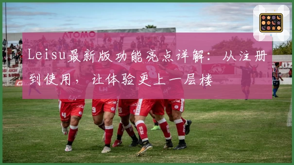 Leisu最新版功能亮点详解:从注册到使用,让体验更上一层楼